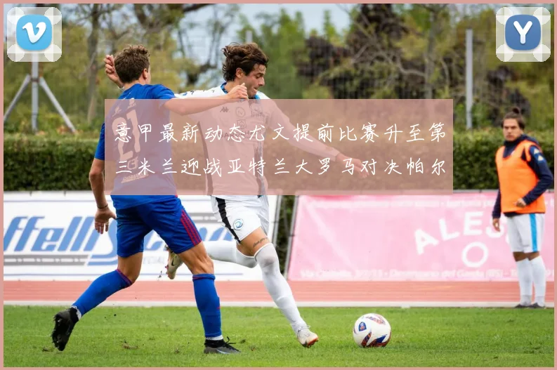 意甲最新动态尤文提前比赛升至第三米兰迎战亚特兰大罗马对决帕尔马