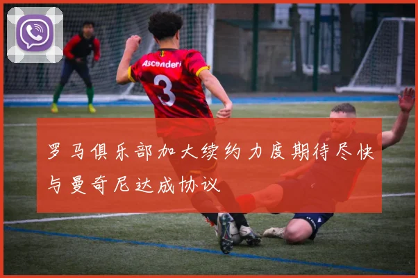 罗马俱乐部加大续约力度期待尽快与曼奇尼达成协议