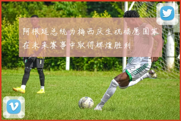 阿根廷总统为梅西庆生祝福愿国家在未来赛事中取得辉煌胜利