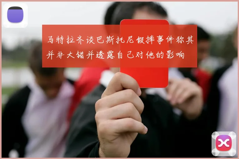 马特拉齐谈巴斯托尼假摔事件称其并非大错并透露自己对他的影响