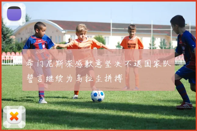 希门尼斯深感歉意坚决不退国家队誓言继续为乌拉圭拼搏
