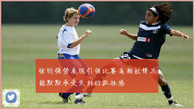 徐昕强势表现引领比赛高潮杜锋只能默默承受失利的孤独感