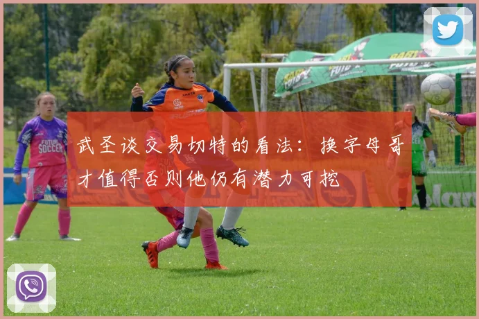 武圣谈交易切特的看法：换字母哥才值得否则他仍有潜力可挖