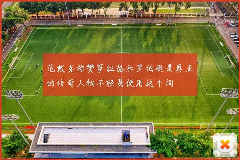 范戴克称赞萨拉赫和罗伯逊是真正的传奇人物不轻易使用这个词