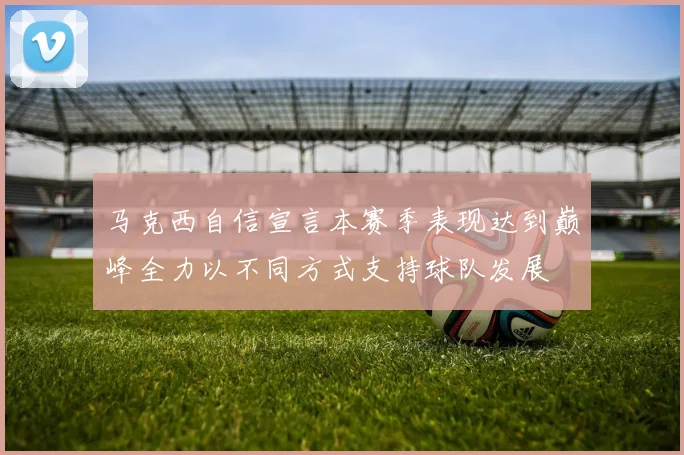 马克西自信宣言本赛季表现达到巅峰全力以不同方式支持球队发展