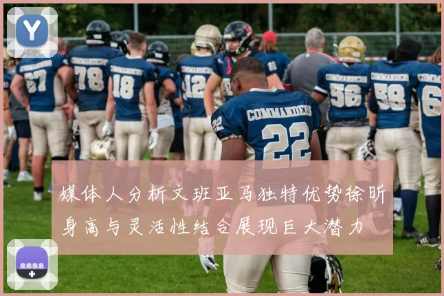 媒体人分析文班亚马独特优势徐昕身高与灵活性结合展现巨大潜力