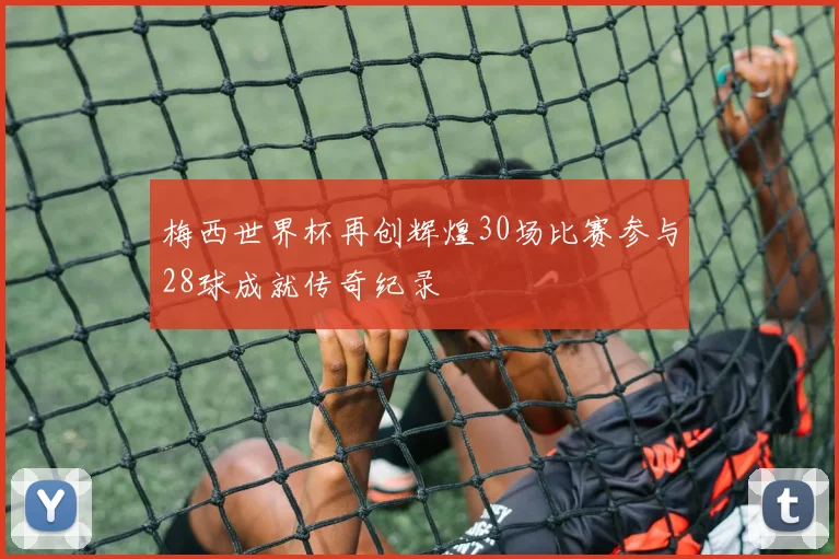 梅西世界杯再创辉煌30场比赛参与28球成就传奇纪录