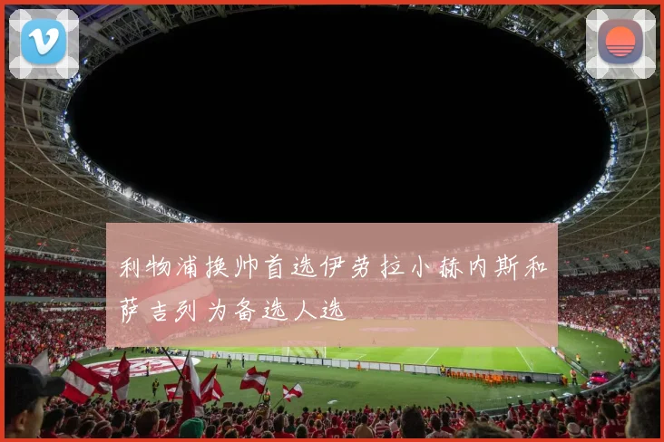 利物浦换帅首选伊劳拉小赫内斯和萨吉列为备选人选