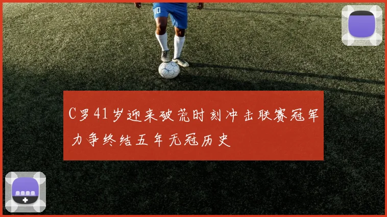 C罗41岁迎来破荒时刻冲击联赛冠军力争终结五年无冠历史