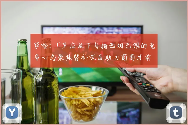 萨哈：C罗应放下与梅西姆巴佩的竞争心态聚焦替补深度助力葡萄牙前行