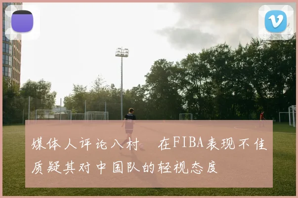 媒体人评论八村塁在FIBA表现不佳质疑其对中国队的轻视态度