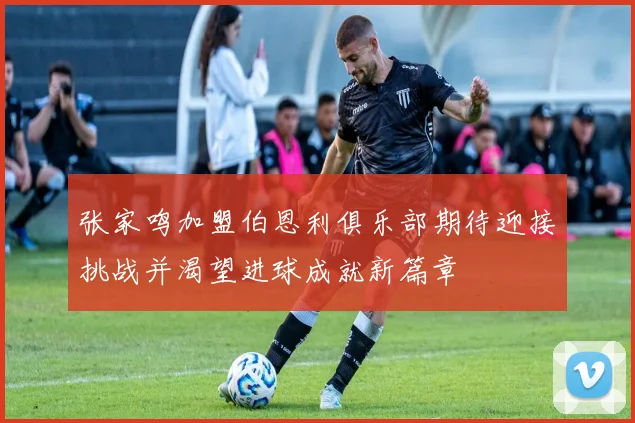 张家鸣加盟伯恩利俱乐部期待迎接挑战并渴望进球成就新篇章