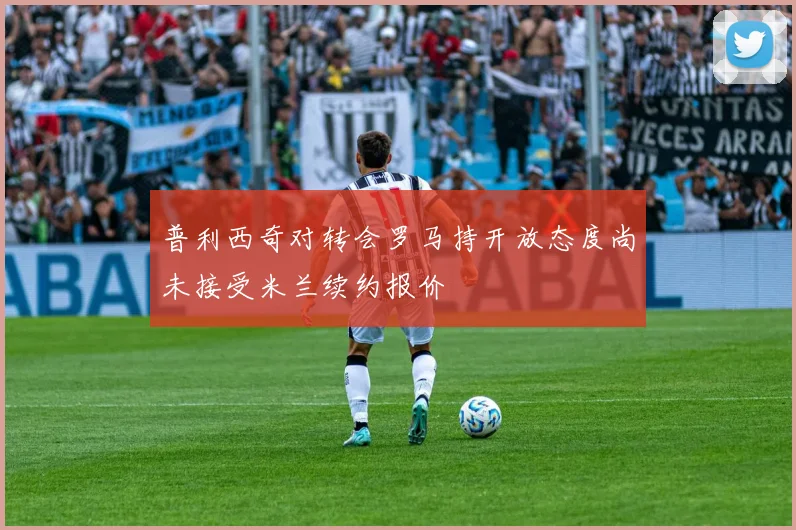 普利西奇对转会罗马持开放态度尚未接受米兰续约报价