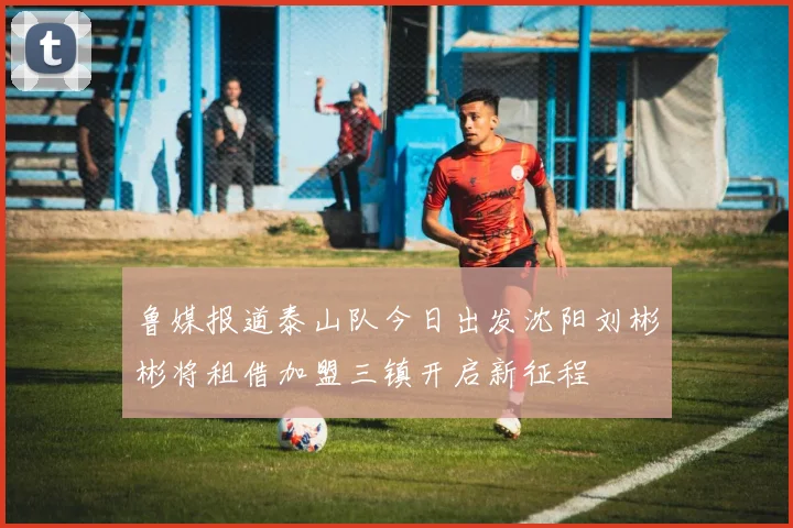 鲁媒报道泰山队今日出发沈阳刘彬彬将租借加盟三镇开启新征程