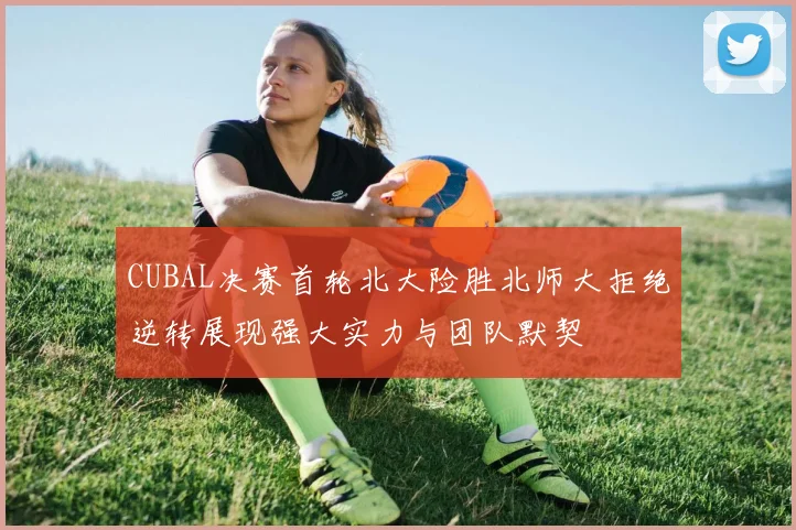 CUBAL决赛首轮北大险胜北师大拒绝逆转展现强大实力与团队默契