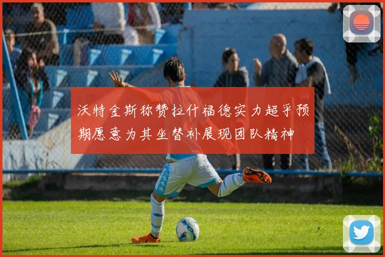 沃特金斯称赞拉什福德实力超乎预期愿意为其坐替补展现团队精神