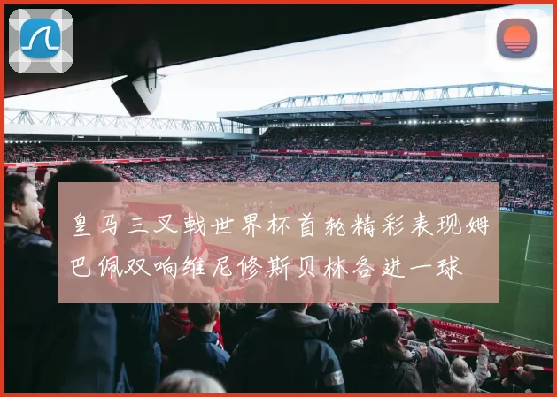 皇马三叉戟世界杯首轮精彩表现姆巴佩双响维尼修斯贝林各进一球