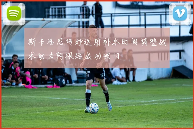 斯卡洛尼巧妙运用补水时间调整战术助力阿根廷成功破门