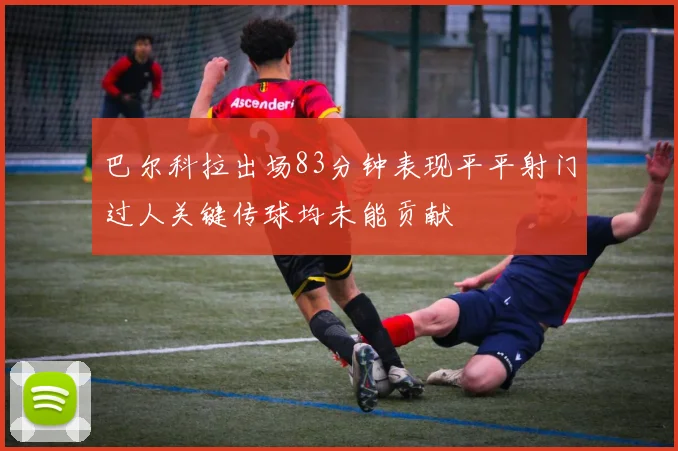 巴尔科拉出场83分钟表现平平射门过人关键传球均未能贡献