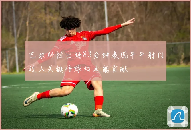 巴尔科拉出场83分钟表现平平射门过人关键传球均未能贡献