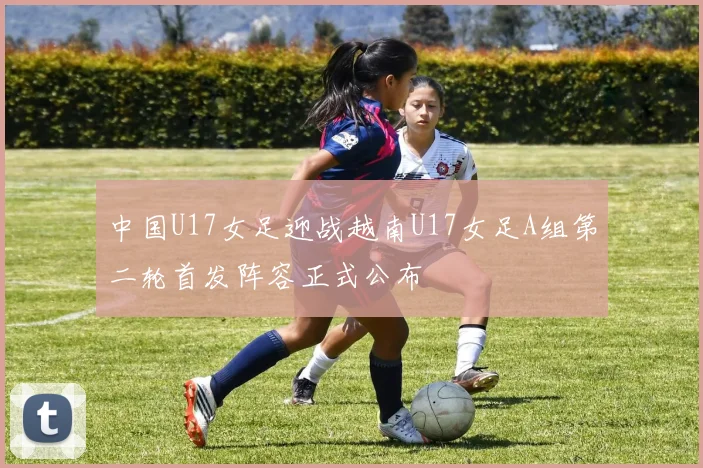 中国U17女足迎战越南U17女足A组第二轮首发阵容正式公布