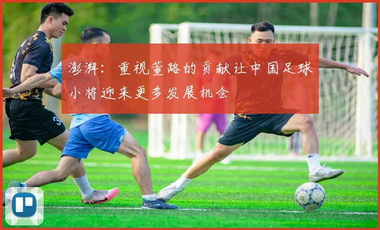 澎湃：重视董路的贡献让中国足球小将迎来更多发展机会