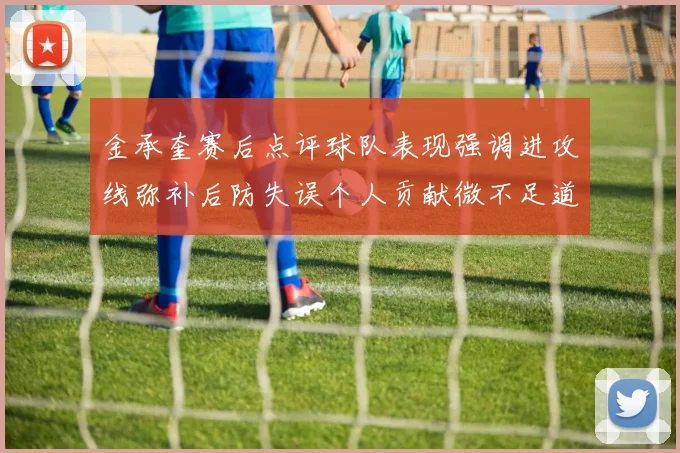 金承奎赛后点评球队表现强调进攻线弥补后防失误个人贡献微不足道