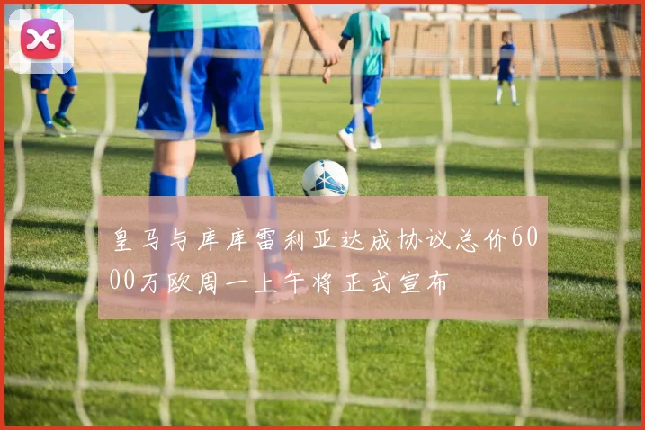 皇马与库库雷利亚达成协议总价6000万欧周一上午将正式宣布