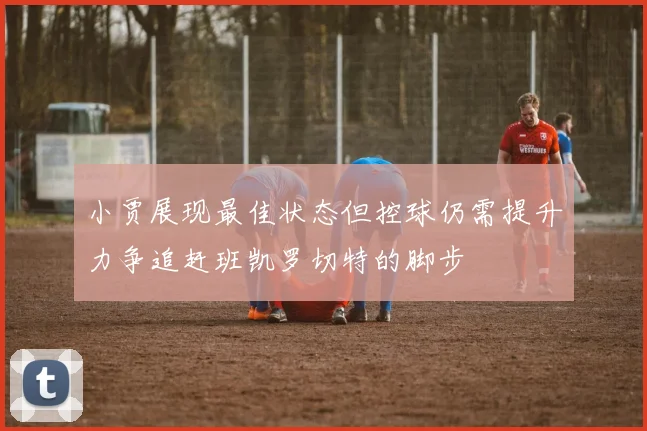 小贾展现最佳状态但控球仍需提升力争追赶班凯罗切特的脚步